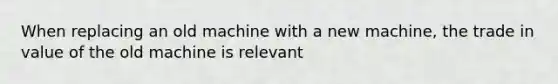 When replacing an old machine with a new machine, the trade in value of the old machine is relevant