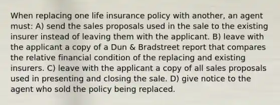 When replacing one life insurance policy with another, an agent must: A) send the sales proposals used in the sale to the existing insurer instead of leaving them with the applicant. B) leave with the applicant a copy of a Dun & Bradstreet report that compares the relative financial condition of the replacing and existing insurers. C) leave with the applicant a copy of all sales proposals used in presenting and closing the sale. D) give notice to the agent who sold the policy being replaced.