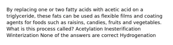 By replacing one or two fatty acids with acetic acid on a triglyceride, these fats can be used as flexible films and coating agents for foods such as raisins, candies, fruits and vegetables. What is this process called? Acetylation Inesterification Winterization None of the answers are correct Hydrogenation