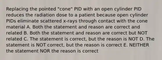 Replacing the pointed "cone" PID with an open cylinder PID reduces the radiation dose to a patient because open cylinder PIDs eliminate scattered x-rays through contact with the cone material A. Both the statement and reason are correct and related B. Both the statement and reason are correct but NOT related C. The statement is correct, but the reason is NOT D. The statement is NOT correct, but the reason is correct E. NEITHER the statement NOR the reason is correct