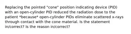 Replacing the pointed "cone" position indicating device (PID) with an open-cylinder PID reduced the radiation dose to the patient *because* open-cylinder PIDs eliminate scattered x-rays through contact with the cone material. Is the statement in/correct? Is the reason in/correct?