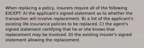 When replacing a policy, insurers require all of the following EXCEPT: A) the applicant's signed statement as to whether the transaction will involve replacement. B) a list of the applicant's existing life insurance policies to be replaced. C) the agent's signed statement certifying that he or she knows that replacement may be involved. D) the existing insurer's signed statement allowing the replacement.