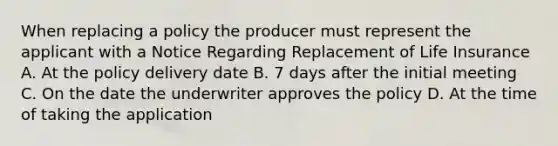 When replacing a policy the producer must represent the applicant with a Notice Regarding Replacement of Life Insurance A. At the policy delivery date B. 7 days after the initial meeting C. On the date the underwriter approves the policy D. At the time of taking the application