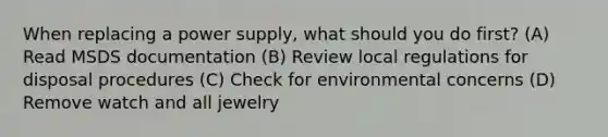 When replacing a power supply, what should you do first? (A) Read MSDS documentation (B) Review local regulations for disposal procedures (C) Check for environmental concerns (D) Remove watch and all jewelry