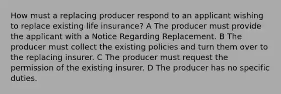 How must a replacing producer respond to an applicant wishing to replace existing life insurance? A The producer must provide the applicant with a Notice Regarding Replacement. B The producer must collect the existing policies and turn them over to the replacing insurer. C The producer must request the permission of the existing insurer. D The producer has no specific duties.