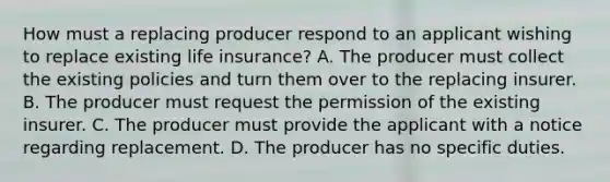 How must a replacing producer respond to an applicant wishing to replace existing life insurance? A. The producer must collect the existing policies and turn them over to the replacing insurer. B. The producer must request the permission of the existing insurer. C. The producer must provide the applicant with a notice regarding replacement. D. The producer has no specific duties.