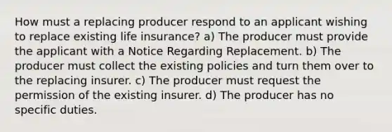 How must a replacing producer respond to an applicant wishing to replace existing life insurance? a) The producer must provide the applicant with a Notice Regarding Replacement. b) The producer must collect the existing policies and turn them over to the replacing insurer. c) The producer must request the permission of the existing insurer. d) The producer has no specific duties.