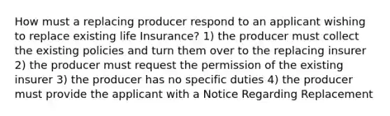 How must a replacing producer respond to an applicant wishing to replace existing life Insurance? 1) the producer must collect the existing policies and turn them over to the replacing insurer 2) the producer must request the permission of the existing insurer 3) the producer has no specific duties 4) the producer must provide the applicant with a Notice Regarding Replacement