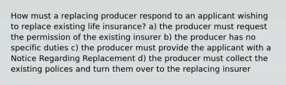 How must a replacing producer respond to an applicant wishing to replace existing life insurance? a) the producer must request the permission of the existing insurer b) the producer has no specific duties c) the producer must provide the applicant with a Notice Regarding Replacement d) the producer must collect the existing polices and turn them over to the replacing insurer