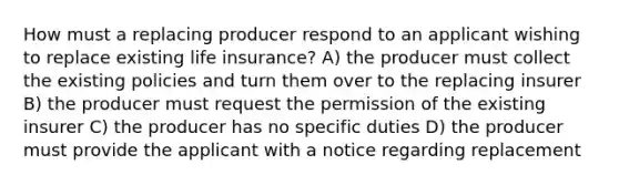 How must a replacing producer respond to an applicant wishing to replace existing life insurance? A) the producer must collect the existing policies and turn them over to the replacing insurer B) the producer must request the permission of the existing insurer C) the producer has no specific duties D) the producer must provide the applicant with a notice regarding replacement