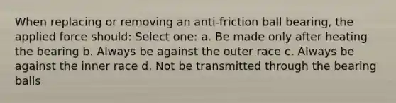 When replacing or removing an anti-friction ball bearing, the applied force should: Select one: a. Be made only after heating the bearing b. Always be against the outer race c. Always be against the inner race d. Not be transmitted through the bearing balls