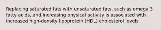 Replacing saturated fats with unsaturated fats, such as omega 3 fatty acids, and increasing physical activity is associated with increased high-density lipoprotein (HDL) cholesterol levels