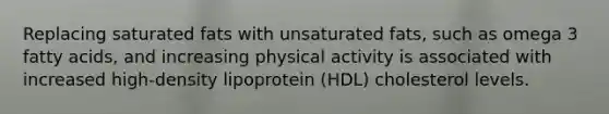 Replacing saturated fats with unsaturated fats, such as omega 3 fatty acids, and increasing physical activity is associated with increased high-density lipoprotein (HDL) cholesterol levels.