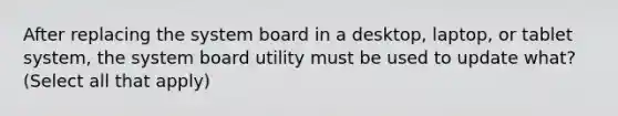 After replacing the system board in a desktop, laptop, or tablet system, the system board utility must be used to update what? (Select all that apply)