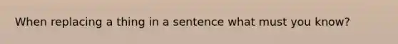 When replacing a thing in a sentence what must you know?