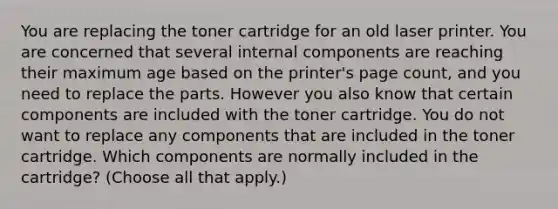 You are replacing the toner cartridge for an old laser printer. You are concerned that several internal components are reaching their maximum age based on the printer's page count, and you need to replace the parts. However you also know that certain components are included with the toner cartridge. You do not want to replace any components that are included in the toner cartridge. Which components are normally included in the cartridge? (Choose all that apply.)