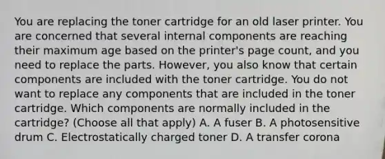 You are replacing the toner cartridge for an old laser printer. You are concerned that several internal components are reaching their maximum age based on the printer's page count, and you need to replace the parts. However, you also know that certain components are included with the toner cartridge. You do not want to replace any components that are included in the toner cartridge. Which components are normally included in the cartridge? (Choose all that apply) A. A fuser B. A photosensitive drum C. Electrostatically charged toner D. A transfer corona