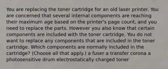 You are replacing the toner cartridge for an old laser printer. You are concerned that several internal components are reaching their maximum age based on the printer's page count, and you need to replace the parts. However you also know that certain components are included with the toner cartridge. You do not want to replace any components that are included in the toner cartridge. Which components are normally included in the cartridge? (Choose all that apply.) a fuser a transfer corona a photosensitive drum electrostatically charged toner