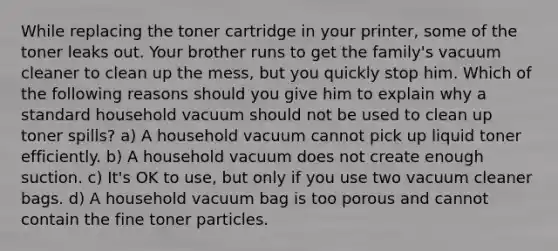 While replacing the toner cartridge in your printer, some of the toner leaks out. Your brother runs to get the family's vacuum cleaner to clean up the mess, but you quickly stop him. Which of the following reasons should you give him to explain why a standard household vacuum should not be used to clean up toner spills? a) A household vacuum cannot pick up liquid toner efficiently. b) A household vacuum does not create enough suction. c) It's OK to use, but only if you use two vacuum cleaner bags. d) A household vacuum bag is too porous and cannot contain the fine toner particles.