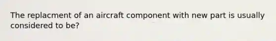 The replacment of an aircraft component with new part is usually considered to be?