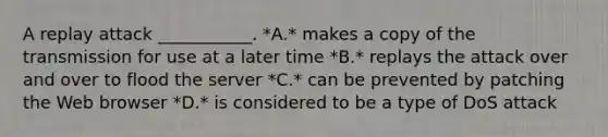 A replay attack ___________. *A.* makes a copy of the transmission for use at a later time *B.* replays the attack over and over to flood the server *C.* can be prevented by patching the Web browser *D.* is considered to be a type of DoS attack