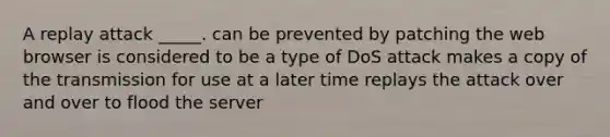 A replay attack _____. can be prevented by patching the web browser is considered to be a type of DoS attack makes a copy of the transmission for use at a later time replays the attack over and over to flood the server