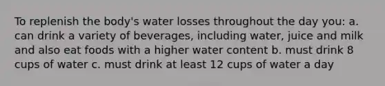 To replenish the body's water losses throughout the day you: a. can drink a variety of beverages, including water, juice and milk and also eat foods with a higher water content b. must drink 8 cups of water c. must drink at least 12 cups of water a day