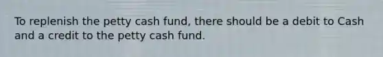 To replenish the petty cash fund, there should be a debit to Cash and a credit to the petty cash fund.