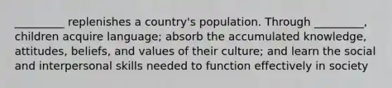 _________ replenishes a country's population. Through _________, children acquire language; absorb the accumulated knowledge, attitudes, beliefs, and values of their culture; and learn the social and interpersonal skills needed to function effectively in society