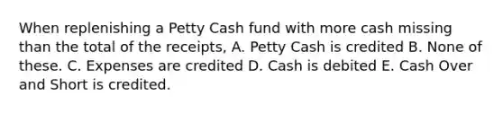 When replenishing a Petty Cash fund with more cash missing than the total of the receipts, A. Petty Cash is credited B. None of these. C. Expenses are credited D. Cash is debited E. Cash Over and Short is credited.