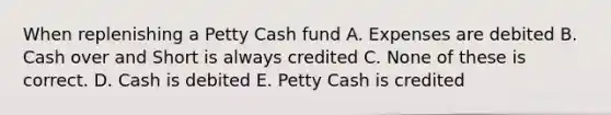 When replenishing a Petty Cash fund A. Expenses are debited B. Cash over and Short is always credited C. None of these is correct. D. Cash is debited E. Petty Cash is credited