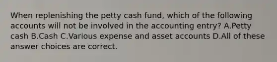 When replenishing the petty cash fund, which of the following accounts will not be involved in the accounting entry? A.Petty cash B.Cash C.Various expense and asset accounts D.All of these answer choices are correct.