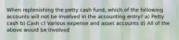 When replenishing the petty cash fund, which of the following accounts will not be involved in the accounting entry? a) Petty cash b) Cash c) Various expense and asset accounts d) All of the above would be involved