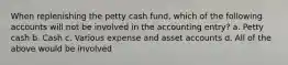 When replenishing the petty cash fund, which of the following accounts will not be involved in the accounting entry? a. Petty cash b. Cash c. Various expense and asset accounts d. All of the above would be involved