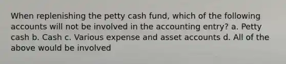 When replenishing the petty cash fund, which of the following accounts will not be involved in the accounting entry? a. Petty cash b. Cash c. Various expense and asset accounts d. All of the above would be involved