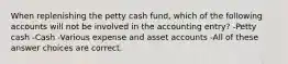 When replenishing the petty cash fund, which of the following accounts will not be involved in the accounting entry? -Petty cash -Cash -Various expense and asset accounts -All of these answer choices are correct.