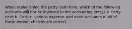 When replenishing the petty cash fund, which of the following accounts will not be involved in the accounting entry? a. Petty cash b. Cash c. Various expense and asset accounts d. All of these answer choices are correct.