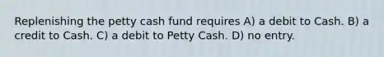 Replenishing the petty cash fund requires A) a debit to Cash. B) a credit to Cash. C) a debit to Petty Cash. D) no entry.