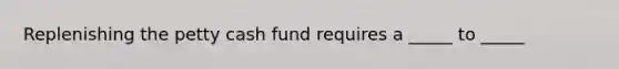 Replenishing the petty cash fund requires a _____ to _____