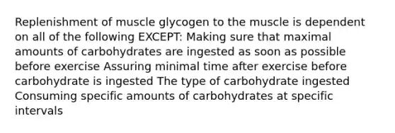 Replenishment of muscle glycogen to the muscle is dependent on all of the following EXCEPT: Making sure that maximal amounts of carbohydrates are ingested as soon as possible before exercise Assuring minimal time after exercise before carbohydrate is ingested The type of carbohydrate ingested Consuming specific amounts of carbohydrates at specific intervals