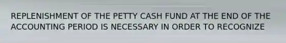 REPLENISHMENT OF THE PETTY CASH FUND AT THE END OF THE ACCOUNTING PERIOD IS NECESSARY IN ORDER TO RECOGNIZE