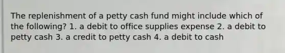 The replenishment of a petty cash fund might include which of the following? 1. a debit to office supplies expense 2. a debit to petty cash 3. a credit to petty cash 4. a debit to cash