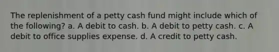 The replenishment of a petty cash fund might include which of the following? a. A debit to cash. b. A debit to petty cash. c. A debit to office supplies expense. d. A credit to petty cash.