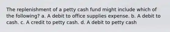 The replenishment of a petty cash fund might include which of the following? a. A debit to office supplies expense. b. A debit to cash. c. A credit to petty cash. d. A debit to petty cash