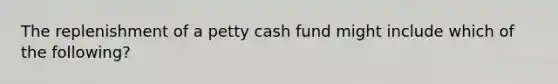 The replenishment of a petty cash fund might include which of the following?