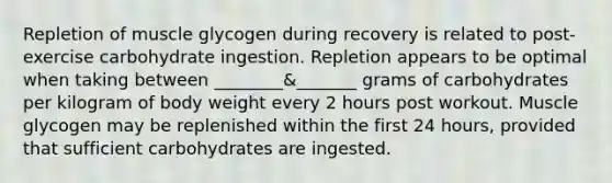 Repletion of muscle glycogen during recovery is related to post-exercise carbohydrate ingestion. Repletion appears to be optimal when taking between ________&_______ grams of carbohydrates per kilogram of body weight every 2 hours post workout. Muscle glycogen may be replenished within the first 24 hours, provided that sufficient carbohydrates are ingested.