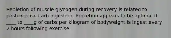 Repletion of muscle glycogen during recovery is related to postexercise carb ingestion. Repletion appears to be optimal if ____ to ____g of carbs per kilogram of bodyweight is ingest every 2 hours following exercise.