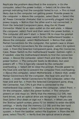 Replicate the problem described in the scenario. > On the computer, select the power button. > Select OK to close the prompt indicating that the computer failed to run. > This is most likely due to the computer not getting power. Provide power to the computer. > Above the computer, select Back. > Select the AC Power Connector (Female) that is currently plugged into the power supply. > Notice that the other end is not connected. > From the Selected Component pane, drag the AC Power Connector (Male) to an open outlet on the wall plate. > Above the computer, select Front and then select the power button. > The computer still won't start. > Select OK to close the prompt Connect the case's power switch to the motherboard header. > Above the computer, select Motherboard. > Notice that under Partial Connections for the computer, the system case is shown. > Under Partial Connections for the computer, select the system case. > From the Selected Component pane, drag the Connector, Case, Power Switch to the motherboard header (bottom right). > If needed, view the motherboard details to find the connection areas. > Above the computer, select Front and then select the power button. > The computer boots to Windows, but soon powers off. > This is typically caused by the computer overheating. > Select OK to close the prompt. Provide power to the heat sink and fan to prevent the computer from overheating. > Above the computer, select Motherboard. > Notice that, under Partial Connections for the computer, the heat sink and fan is shown. > Under Partial Connections for the computer, select the heat sink and fan. > From the Selected Component pane, drag the Connector, Fan, CPU 4-pin that is connected to the motherboard (top center). > Above the computer, select Front. > On the computer, select the power button. > The computer powers on and stays on. Verify that the memory (12 GB), two hard drives, and an optical drive are recognized. > Right-click Start.Select Shut down or sign out > Restart. > When you see the TestOut splash screen, press F2 (or delete) to enter the BIOS settings. > Verify that the memory (12 GB) and the two hard drives are recognized. > Select Exit to boot to the operating system. > From the taskbar, select File Explorer. > From the left pane, select This PC. > Verify that the optical drive is shown.