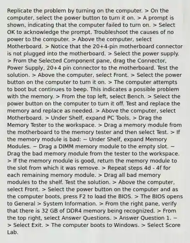 Replicate the problem by turning on the computer. > On the computer, select the power button to turn it on. > A prompt is shown, indicating that the computer failed to turn on. > Select OK to acknowledge the prompt. Troubleshoot the causes of no power to the computer. > Above the computer, select Motherboard. > Notice that the 20+4-pin motherboard connector is not plugged into the motherboard. > Select the power supply. > From the Selected Component pane, drag the Connector, Power Supply, 20+4 pin connector to the motherboard. Test the solution. > Above the computer, select Front. > Select the power button on the computer to turn it on. > The computer attempts to boot but continues to beep. This indicates a possible problem with the memory. > From the top left, select Bench. > Select the power button on the computer to turn it off. Test and replace the memory and replace as needed. > Above the computer, select Motherboard. > Under Shelf, expand PC Tools. > Drag the Memory Tester to the workspace. > Drag a memory module from the motherboard to the memory tester and then select Test. > If the memory module is bad: ~ Under Shelf, expand Memory Modules. ~ Drag a DIMM memory module to the empty slot. ~ Drag the bad memory module from the tester to the workspace. > If the memory module is good, return the memory module to the slot from which it was remove. > Repeat steps 4d - 4f for each remaining memory module. > Drag all bad memory modules to the shelf. Test the solution. > Above the computer, select Front. > Select the power button on the computer and as the computer boots, press F2 to load the BIOS. > The BIOS opens to General > System Information. > From the right pane, verify that there is 32 GB of DDR4 memory being recognized. > From the top right, select Answer Questions. > Answer Question 1. ~ > Select Exit. > The computer boots to Windows. > Select Score Lab.