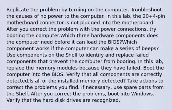 Replicate the problem by turning on the computer. Troubleshoot the causes of no power to the computer. In this lab, the 20+4-pin motherboard connector is not plugged into the motherboard. After you correct the problem with the power connections, try booting the computer.Which three hardware components does the computer need before it can load the BIOS?Which component works if the computer can make a series of beeps? Use components on the Shelf to identify and replace failed components that prevent the computer from booting. In this lab, replace the memory modules because they have failed. Boot the computer into the BIOS. Verify that all components are correctly detected.Is all of the installed memory detected? Take actions to correct the problems you find. If necessary, use spare parts from the Shelf. After you correct the problems, boot into Windows. Verify that the hard disk drives are recognized.